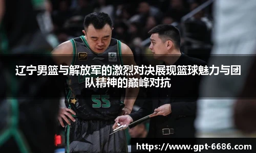 辽宁男篮与解放军的激烈对决展现篮球魅力与团队精神的巅峰对抗