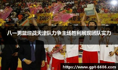 八一男篮迎战天津队力争主场胜利展现团队实力
